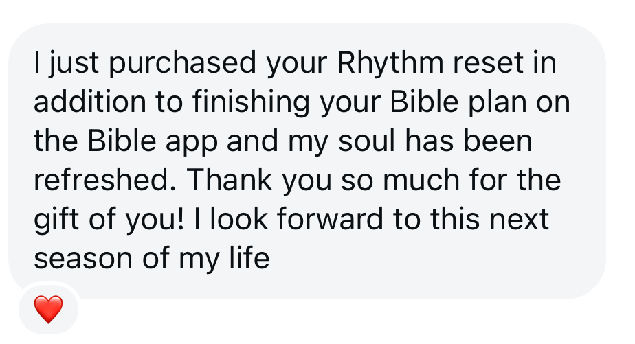 Message from a Rhythm Reset customer: I just purchased your Rhythm Reset in addition to finishing your Bible plan on the Bible app and my soul has been refreshed. Thank you so much for the gift of you! I look forward to this next season of my life.